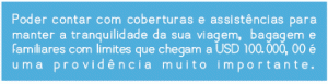 Poder contar com coberturas e assistências para manter a tranquilidade da sua viagem, bagagem e familiares com limites que chegam a USD 100.000,00 é uma providência muito importante.